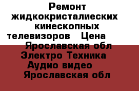 Ремонт жидкокристалиеских  кинескопных телевизоров › Цена ­ 500 - Ярославская обл. Электро-Техника » Аудио-видео   . Ярославская обл.